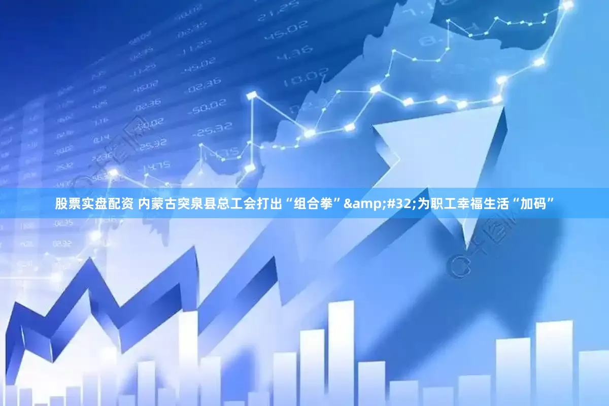 股票实盘配资 内蒙古突泉县总工会打出“组合拳”&#32;为职工幸福生活“加码”