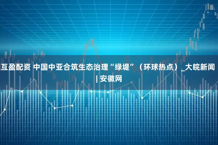 互盈配资 中国中亚合筑生态治理“绿堤”（环球热点）_大皖新闻 | 安徽网