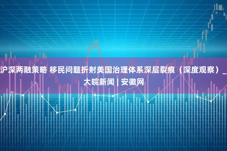 沪深两融策略 移民问题折射美国治理体系深层裂痕（深度观察）_大皖新闻 | 安徽网