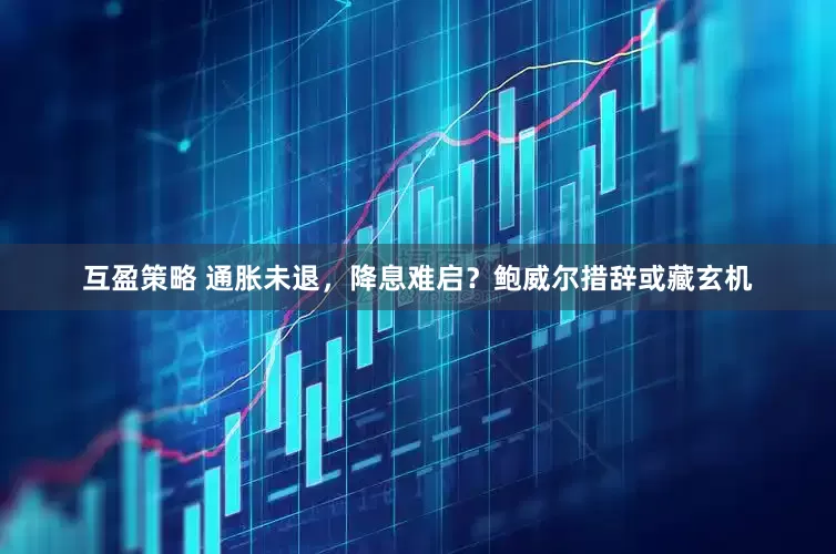互盈策略 通胀未退，降息难启？鲍威尔措辞或藏玄机