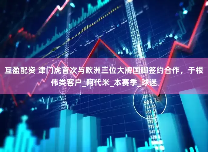 互盈配资 津门虎首次与欧洲三位大牌国脚签约合作，于根伟类客户_阿代米_本赛季_球迷