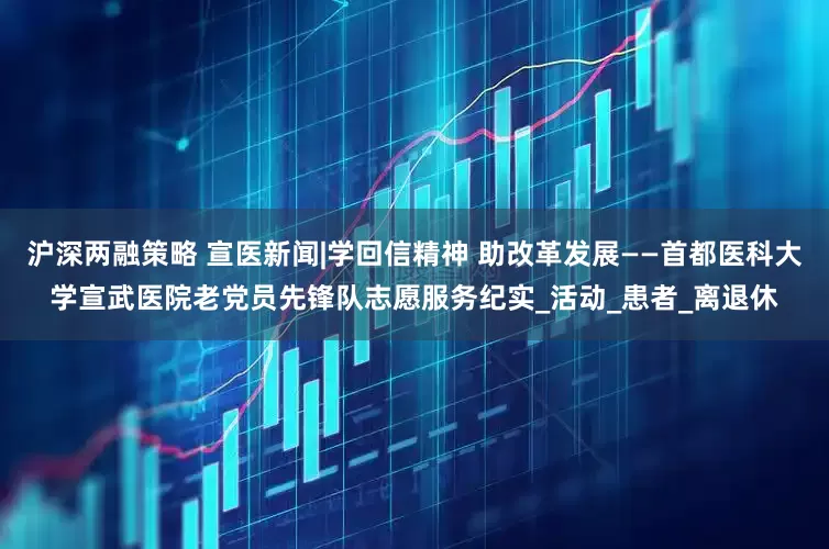 沪深两融策略 宣医新闻|学回信精神 助改革发展——首都医科大学宣武医院老党员先锋队志愿服务纪实_活动_患者_离退休
