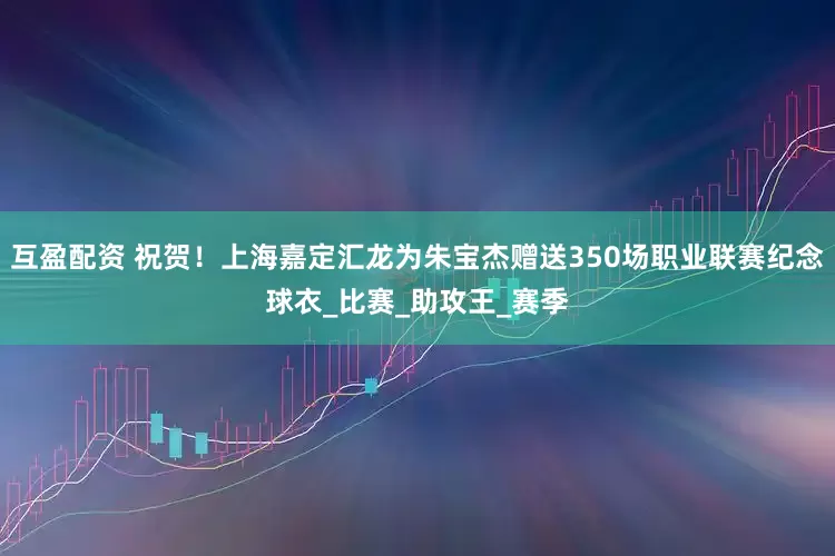 互盈配资 祝贺！上海嘉定汇龙为朱宝杰赠送350场职业联赛纪念球衣_比赛_助攻王_赛季