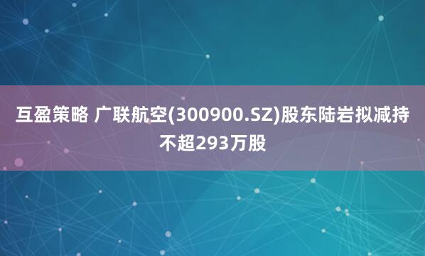 互盈策略 广联航空(300900.SZ)股东陆岩拟减持不超293万股