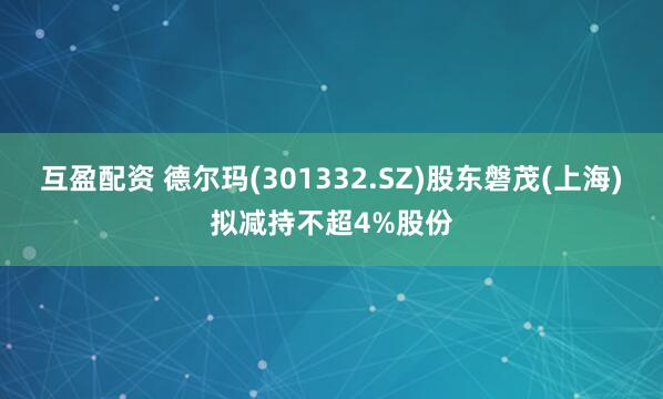 互盈配资 德尔玛(301332.SZ)股东磐茂(上海)拟减持不超4%股份