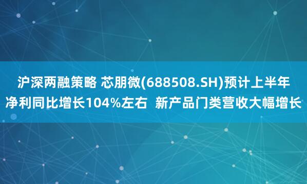 沪深两融策略 芯朋微(688508.SH)预计上半年净利同比增长104%左右  新产品门类营收大幅增长