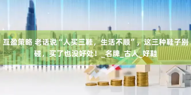互盈策略 老话说“人买三鞋，生活不顺”，这三种鞋子别碰，买了也没好处！_名牌_古人_好鞋