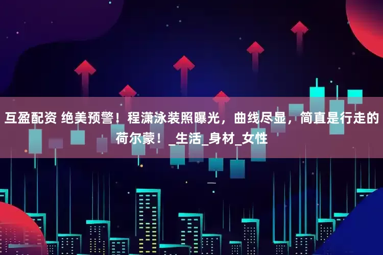 互盈配资 绝美预警！程潇泳装照曝光，曲线尽显，简直是行走的荷尔蒙！_生活_身材_女性