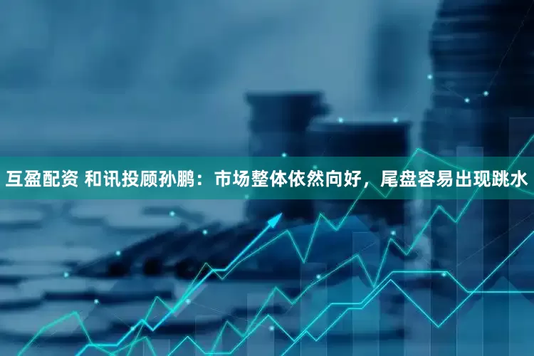 互盈配资 和讯投顾孙鹏：市场整体依然向好，尾盘容易出现跳水