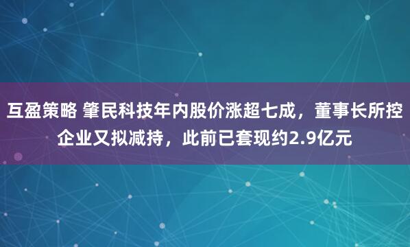 互盈策略 肇民科技年内股价涨超七成，董事长所控企业又拟减持，此前已套现约2.9亿元