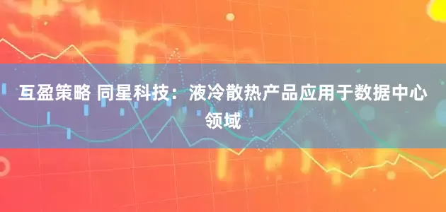 互盈策略 同星科技：液冷散热产品应用于数据中心领域