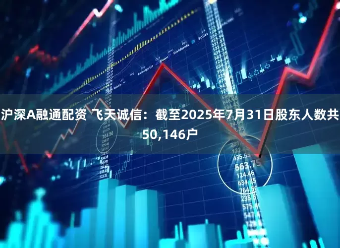 沪深A融通配资 飞天诚信：截至2025年7月31日股东人数共50,146户